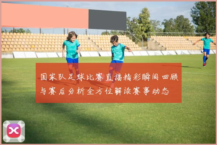 国家队足球比赛直播精彩瞬间回顾与赛后分析全方位解读赛事动态