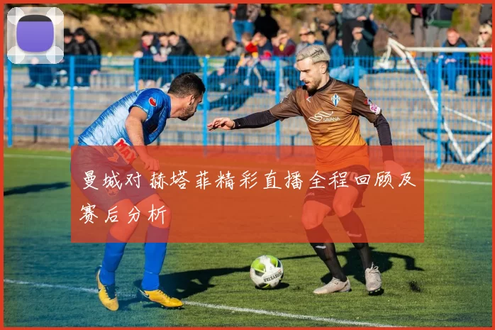 曼城对赫塔菲精彩直播全程回顾及赛后分析