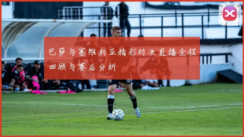 巴萨与塞维利亚精彩对决直播全程回顾与赛后分析