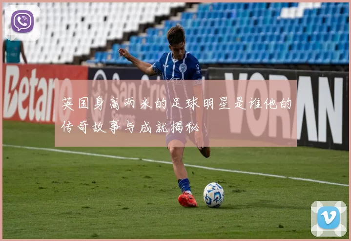 英国身高两米的足球明星是谁他的传奇故事与成就揭秘