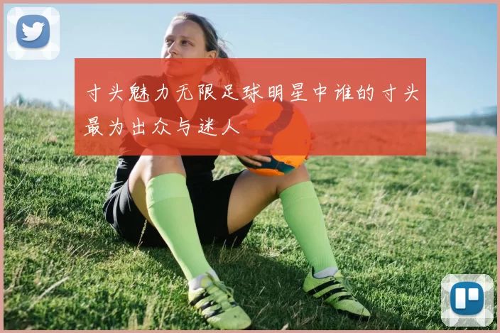 寸头魅力无限足球明星中谁的寸头最为出众与迷人