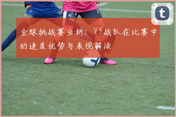 全球挑战赛分析：V5战队在比赛中的速度优势与表现解读