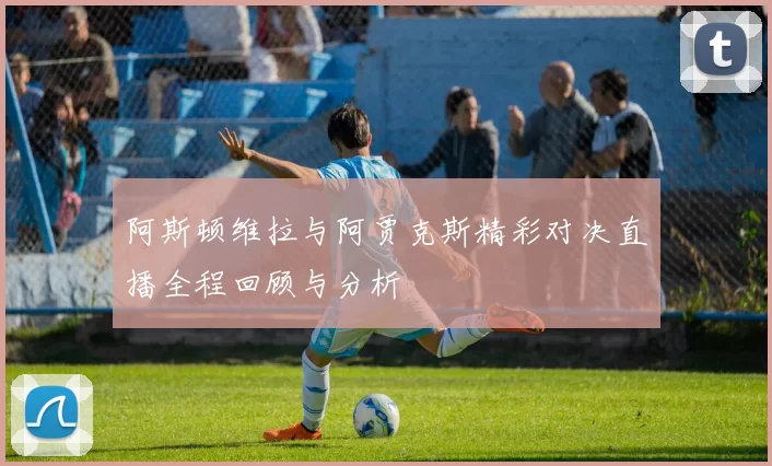 阿斯顿维拉与阿贾克斯精彩对决直播全程回顾与分析