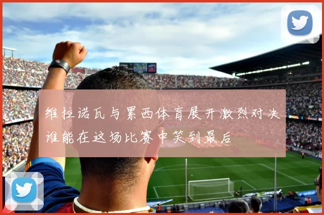 维拉诺瓦与累西体育展开激烈对决谁能在这场比赛中笑到最后