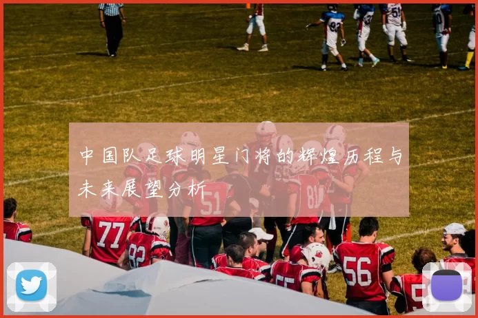 中国队足球明星门将的辉煌历程与未来展望分析