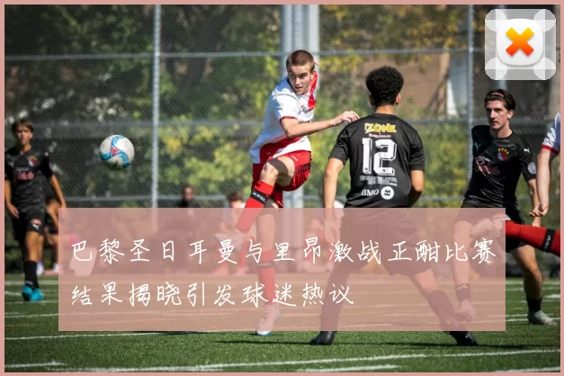 巴黎圣日耳曼与里昂激战正酣比赛结果揭晓引发球迷热议