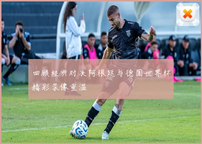 回顾经典对决阿根廷与德国世界杯精彩录像重温