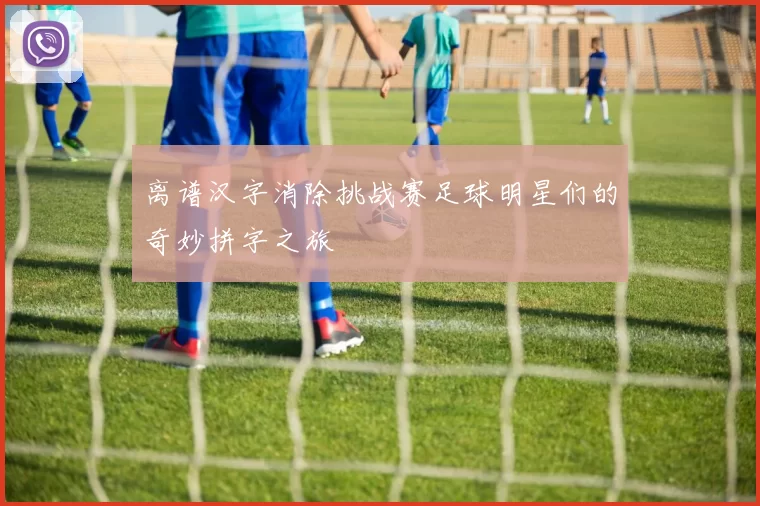 离谱汉字消除挑战赛足球明星们的奇妙拼字之旅